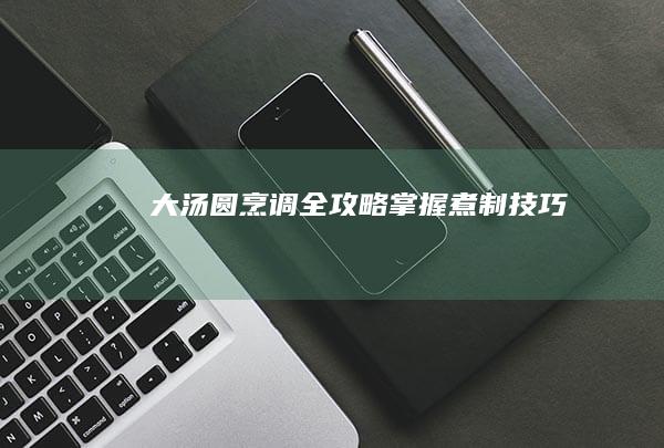 大汤圆烹调全攻略：掌握煮制技巧